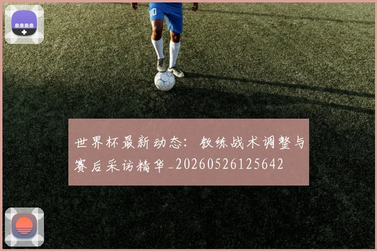 世界杯最新动态:教练战术调整与赛后采访精华_20260526125642