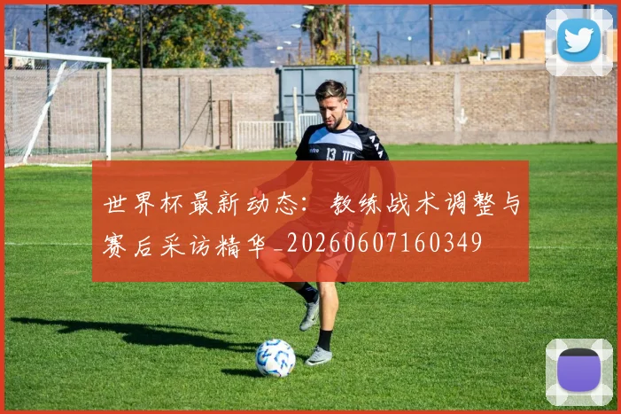 世界杯最新动态:教练战术调整与赛后采访精华_20260607160349