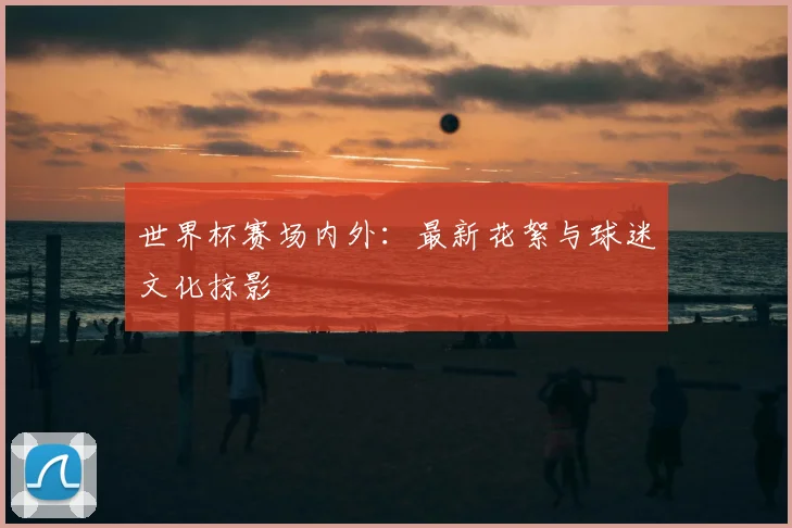世界杯赛场内外：最新花絮与球迷文化掠影