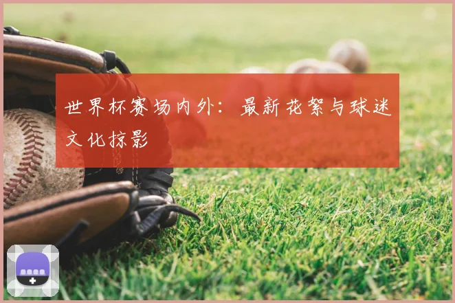 世界杯赛场内外：最新花絮与球迷文化掠影