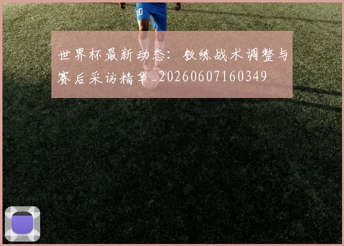 世界杯最新动态:教练战术调整与赛后采访精华_20260607160349